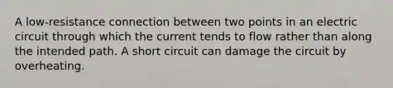 A low-resistance connection between two points in an electric circuit through which the current tends to flow rather than along the intended path. A short circuit can damage the circuit by overheating.