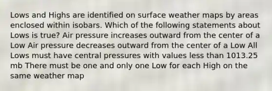 Lows and Highs are identified on surface weather maps by areas enclosed within isobars. Which of the following statements about Lows is true? Air pressure increases outward from the center of a Low Air pressure decreases outward from the center of a Low All Lows must have central pressures with values less than 1013.25 mb There must be one and only one Low for each High on the same weather map