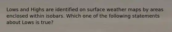 Lows and Highs are identified on surface weather maps by areas enclosed within isobars. Which one of the following statements about Lows is true?