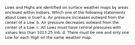 Lows and Highs are identified on surface weather maps by areas enclosed within isobars. Which one of the following statements about Lows is true? a. Air pressure increases outward from the center of a Low. b. Air pressure decreases outward from the center of a Low. c. All Lows must have central pressures with values less than 1013.25 mb. d. There must be one and only one Low for each High on the same weather map.