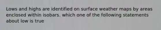 Lows and highs are identified on surface weather maps by areas enclosed within isobars. which one of the following statements about low is true