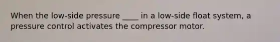 When the low-side pressure ____ in a low-side float system, a pressure control activates the compressor motor.