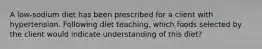 A low-sodium diet has been prescribed for a client with hypertension. Following diet teaching, which foods selected by the client would indicate understanding of this diet?