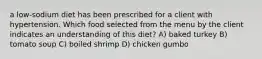 a low-sodium diet has been prescribed for a client with hypertension. Which food selected from the menu by the client indicates an understanding of this diet? A) baked turkey B) tomato soup C) boiled shrimp D) chicken gumbo