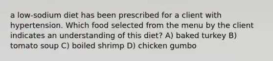 a low-sodium diet has been prescribed for a client with hypertension. Which food selected from the menu by the client indicates an understanding of this diet? A) baked turkey B) tomato soup C) boiled shrimp D) chicken gumbo