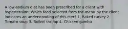 A low-sodium diet has been prescribed for a client with hypertension. Which food selected from the menu by the client indicates an understanding of this diet? 1. Baked turkey 2. Tomato soup 3. Boiled shrimp 4. Chicken gumbo