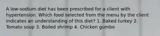 A low-sodium diet has been prescribed for a client with hypertension. Which food selected from the menu by the client indicates an understanding of this diet? 1. Baked turkey 2. Tomato soup 3. Boiled shrimp 4. Chicken gumbo