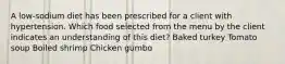 A low-sodium diet has been prescribed for a client with hypertension. Which food selected from the menu by the client indicates an understanding of this diet? Baked turkey Tomato soup Boiled shrimp Chicken gumbo