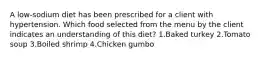 A low-sodium diet has been prescribed for a client with hypertension. Which food selected from the menu by the client indicates an understanding of this diet? 1.Baked turkey 2.Tomato soup 3.Boiled shrimp 4.Chicken gumbo