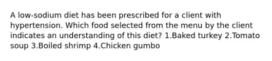 A low-sodium diet has been prescribed for a client with hypertension. Which food selected from the menu by the client indicates an understanding of this diet? 1.Baked turkey 2.Tomato soup 3.Boiled shrimp 4.Chicken gumbo