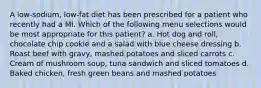 A low-sodium, low-fat diet has been prescribed for a patient who recently had a MI. Which of the following menu selections would be most appropriate for this patient? a. Hot dog and roll, chocolate chip cookie and a salad with blue cheese dressing b. Roast beef with gravy, mashed potatoes and sliced carrots c. Cream of mushroom soup, tuna sandwich and sliced tomatoes d. Baked chicken, fresh green beans and mashed potatoes