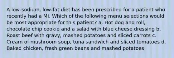 A low-sodium, low-fat diet has been prescribed for a patient who recently had a MI. Which of the following menu selections would be most appropriate for this patient? a. Hot dog and roll, chocolate chip cookie and a salad with blue cheese dressing b. Roast beef with gravy, mashed potatoes and sliced carrots c. Cream of mushroom soup, tuna sandwich and sliced tomatoes d. Baked chicken, fresh green beans and mashed potatoes