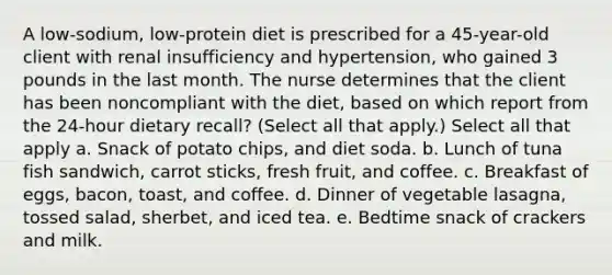 A low-sodium, low-protein diet is prescribed for a 45-year-old client with renal insufficiency and hypertension, who gained 3 pounds in the last month. The nurse determines that the client has been noncompliant with the diet, based on which report from the 24-hour dietary recall? (Select all that apply.) Select all that apply a. Snack of potato chips, and diet soda. b. Lunch of tuna fish sandwich, carrot sticks, fresh fruit, and coffee. c. Breakfast of eggs, bacon, toast, and coffee. d. Dinner of vegetable lasagna, tossed salad, sherbet, and iced tea. e. Bedtime snack of crackers and milk.