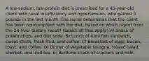 A low-sodium, low-protein diet is prescribed for a 45-year-old client with renal insufficiency and hypertension, who gained 3 pounds in the last month. The nurse determines that the client has been noncompliant with the diet, based on which report from the 24-hour dietary recall? (Select all that apply.) A) Snack of potato chips, and diet soda. B) Lunch of tuna fish sandwich, carrot sticks, fresh fruit, and coffee. C) Breakfast of eggs, bacon, toast, and coffee. D) Dinner of vegetable lasagna, tossed salad, sherbet, and iced tea. E) Bedtime snack of crackers and milk.