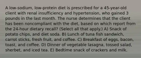 A low-sodium, low-protein diet is prescribed for a 45-year-old client with renal insufficiency and hypertension, who gained 3 pounds in the last month. The nurse determines that the client has been noncompliant with the diet, based on which report from the 24-hour dietary recall? (Select all that apply.) A) Snack of potato chips, and diet soda. B) Lunch of tuna fish sandwich, carrot sticks, fresh fruit, and coffee. C) Breakfast of eggs, bacon, toast, and coffee. D) Dinner of vegetable lasagna, tossed salad, sherbet, and iced tea. E) Bedtime snack of crackers and milk.