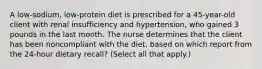 A low-sodium, low-protein diet is prescribed for a 45-year-old client with renal insufficiency and hypertension, who gained 3 pounds in the last month. The nurse determines that the client has been noncompliant with the diet, based on which report from the 24-hour dietary recall? (Select all that apply.)