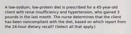 A low-sodium, low-protein diet is prescribed for a 45-year-old client with renal insufficiency and hypertension, who gained 3 pounds in the last month. The nurse determines that the client has been noncompliant with the diet, based on which report from the 24-hour dietary recall? (Select all that apply.)