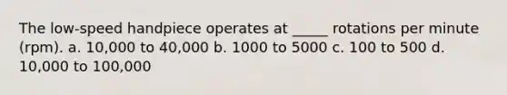 The low-speed handpiece operates at _____ rotations per minute (rpm). a. 10,000 to 40,000 b. 1000 to 5000 c. 100 to 500 d. 10,000 to 100,000