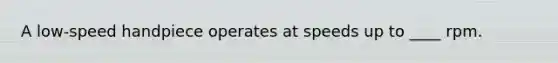 A low-speed handpiece operates at speeds up to ____ rpm.