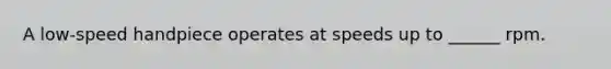 A low-speed handpiece operates at speeds up to ______ rpm.