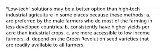 "Low-tech" solutions may be a better option than high-tech industrial agriculture in some places because these methods: a. are preferred by the male farmers who do most of the farming in less developed countries. b. consistently have higher yields per acre than industrial crops. c. are more accessible to low income farmers. d. depend on the Green Revolution seed varieties that are readily available to all farmers.