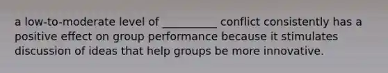 a low-to-moderate level of __________ conflict consistently has a positive effect on group performance because it stimulates discussion of ideas that help groups be more innovative.