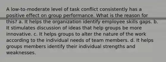 A low-to-moderate level of task conflict consistently has a positive effect on group performance. What is the reason for this? a. It helps the organization identify employee skills gaps. b. It stimulates discussion of ideas that help groups be more innovative. c. It helps groups to alter the nature of the work according to the individual needs of team members. d. It helps groups members identify their individual strengths and weaknesses.