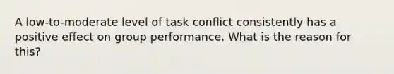 A low-to-moderate level of task conflict consistently has a positive effect on group performance. What is the reason for this?