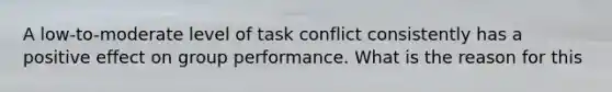 A low-to-moderate level of task conflict consistently has a positive effect on group performance. What is the reason for this