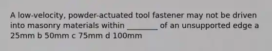 A low-velocity, powder-actuated tool fastener may not be driven into masonry materials within ________ of an unsupported edge a 25mm b 50mm c 75mm d 100mm