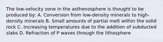 The low-velocity zone in the asthenosphere is thought to be produced by: A. Conversion from low-density minerals to high-density minerals B. Small amounts of partial melt within the solid rock C. Increasing temperatures due to the addition of subducted slabs D. Refraction of P waves through the lithosphere