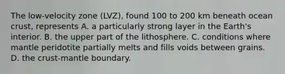 The low-velocity zone (LVZ), found 100 to 200 km beneath ocean crust, represents A. a particularly strong layer in the Earth's interior. B. the upper part of the lithosphere. C. conditions where mantle peridotite partially melts and fills voids between grains. D. the crust-mantle boundary.