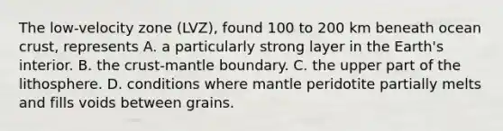 The low-velocity zone (LVZ), found 100 to 200 km beneath ocean crust, represents A. a particularly strong layer in the Earth's interior. B. the crust-mantle boundary. C. the upper part of the lithosphere. D. conditions where mantle peridotite partially melts and fills voids between grains.