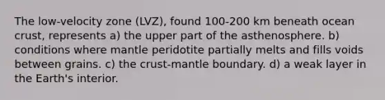 The low-velocity zone (LVZ), found 100-200 km beneath ocean crust, represents a) the upper part of the asthenosphere. b) conditions where mantle peridotite partially melts and fills voids between grains. c) the crust-mantle boundary. d) a weak layer in the Earth's interior.