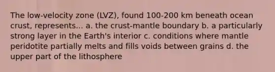 The low-velocity zone (LVZ), found 100-200 km beneath ocean crust, represents... a. the crust-mantle boundary b. a particularly strong layer in the Earth's interior c. conditions where mantle peridotite partially melts and fills voids between grains d. the upper part of the lithosphere