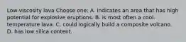 Low-viscosity lava Choose one: A. indicates an area that has high potential for explosive eruptions. B. is most often a cool-temperature lava. C. could logically build a composite volcano. D. has low silica content.