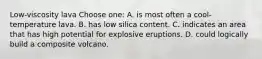 Low-viscosity lava Choose one: A. is most often a cool-temperature lava. B. has low silica content. C. indicates an area that has high potential for explosive eruptions. D. could logically build a composite volcano.