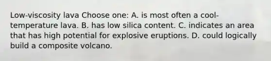 Low-viscosity lava Choose one: A. is most often a cool-temperature lava. B. has low silica content. C. indicates an area that has high potential for explosive eruptions. D. could logically build a composite volcano.