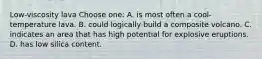 Low-viscosity lava Choose one: A. is most often a cool-temperature lava. B. could logically build a composite volcano. C. indicates an area that has high potential for explosive eruptions. D. has low silica content.