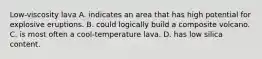 Low-viscosity lava A. indicates an area that has high potential for explosive eruptions. B. could logically build a composite volcano. C. is most often a cool-temperature lava. D. has low silica content.