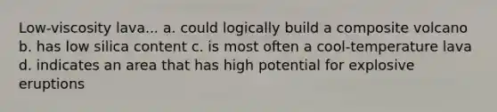 Low-viscosity lava... a. could logically build a composite volcano b. has low silica content c. is most often a cool-temperature lava d. indicates an area that has high potential for explosive eruptions