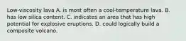 Low-viscosity lava A. is most often a cool-temperature lava. B. has low silica content. C. indicates an area that has high potential for explosive eruptions. D. could logically build a composite volcano.