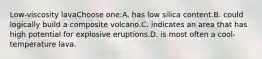 Low-viscosity lavaChoose one:A. has low silica content.B. could logically build a composite volcano.C. indicates an area that has high potential for explosive eruptions.D. is most often a cool-temperature lava.