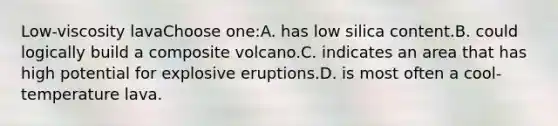 Low-viscosity lavaChoose one:A. has low silica content.B. could logically build a composite volcano.C. indicates an area that has high potential for explosive eruptions.D. is most often a cool-temperature lava.