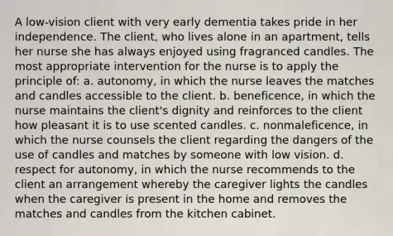 A low-vision client with very early dementia takes pride in her independence. The client, who lives alone in an apartment, tells her nurse she has always enjoyed using fragranced candles. The most appropriate intervention for the nurse is to apply the principle of: a. autonomy, in which the nurse leaves the matches and candles accessible to the client. b. beneficence, in which the nurse maintains the client's dignity and reinforces to the client how pleasant it is to use scented candles. c. nonmaleficence, in which the nurse counsels the client regarding the dangers of the use of candles and matches by someone with low vision. d. respect for autonomy, in which the nurse recommends to the client an arrangement whereby the caregiver lights the candles when the caregiver is present in the home and removes the matches and candles from the kitchen cabinet.