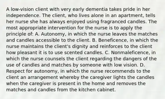 A low-vision client with very early dementia takes pride in her independence. The client, who lives alone in an apartment, tells her nurse she has always enjoyed using fragranced candles. The most appropriate intervention for the nurse is to apply the principle of: A. Autonomy, in which the nurse leaves the matches and candles accessible to the client. B. Beneficence, in which the nurse maintains the client's dignity and reinforces to the client how pleasant it is to use scented candles. C. Nonmaleficence, in which the nurse counsels the client regarding the dangers of the use of candles and matches by someone with low vision. D. Respect for autonomy, in which the nurse recommends to the client an arrangement whereby the caregiver lights the candles when the caregiver is present in the home and removes the matches and candles from the kitchen cabinet.