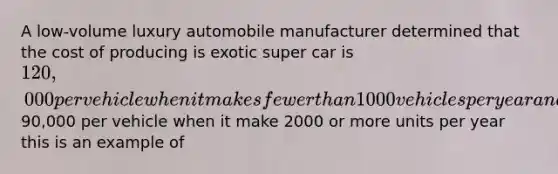 A low-volume luxury automobile manufacturer determined that the cost of producing is exotic super car is 120,000 per vehicle when it makes fewer than 1000 vehicles per year and90,000 per vehicle when it make 2000 or more units per year this is an example of