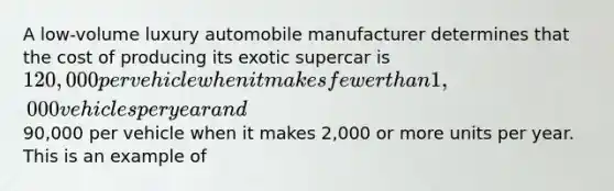 A low-volume luxury automobile manufacturer determines that the cost of producing its exotic supercar is 120,000 per vehicle when it makes fewer than 1,000 vehicles per year and90,000 per vehicle when it makes 2,000 or more units per year. This is an example of