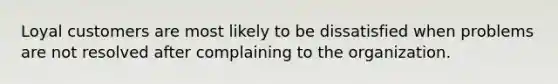 Loyal customers are most likely to be dissatisfied when problems are not resolved after complaining to the organization.