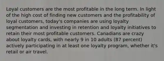 Loyal customers are the most profitable in the long term. In light of the high cost of finding new customers and the profitability of loyal customers, today's companies are using loyalty segmentation and investing in retention and loyalty initiatives to retain their most profitable customers. Canadians are crazy about loyalty cards, with nearly 9 in 10 adults (87 percent) actively participating in at least one loyalty program, whether it's retail or air travel.